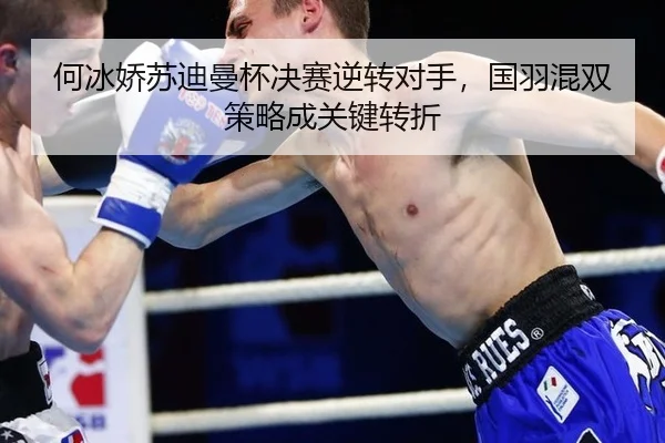 何冰娇苏迪曼杯决赛逆转对手，国羽混双策略成关键转折