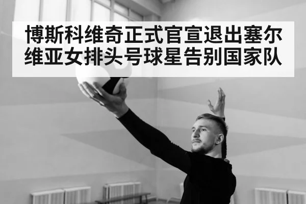博斯科维奇正式官宣退出塞尔维亚女排头号球星告别国家队